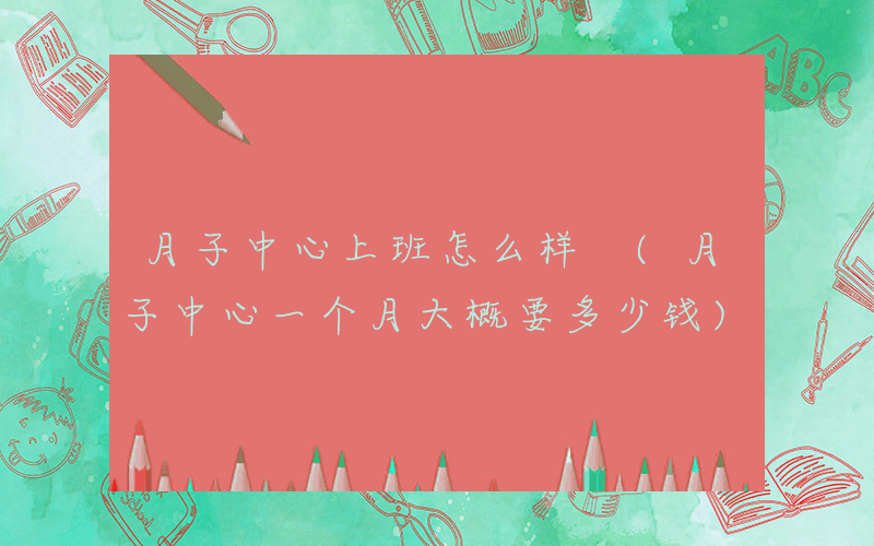 月子中心上班怎么样 (月子中心一个月大概要多少钱)
